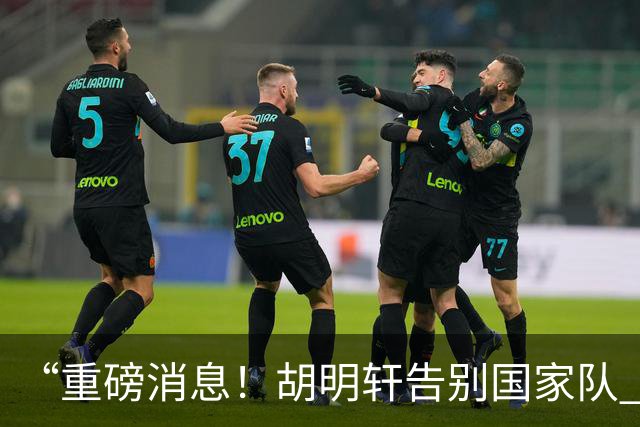 “重磅消息！胡明轩告别国家队 新MVP正式入驻中国男篮”