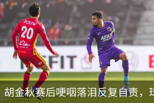 胡金秋赛后哽咽落泪反复自责，球迷直呼心疼：你已经做到最好了